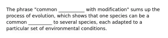 The phrase "common ___________ with modification" sums up the process of evolution, which shows that one species can be a common __________ to several species, each adapted to a particular set of environmental conditions.