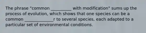 The phrase "common __________ with modification" sums up the process of evolution, which shows that one species can be a common ______________r to several species, each adapted to a particular set of environmental conditions.