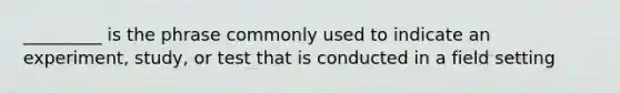 _________ is the phrase commonly used to indicate an experiment, study, or test that is conducted in a field setting