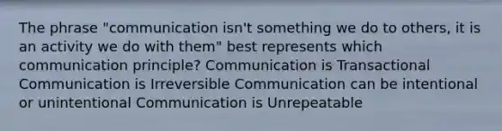 The phrase "communication isn't something we do to others, it is an activity we do with them" best represents which communication principle? Communication is Transactional Communication is Irreversible Communication can be intentional or unintentional Communication is Unrepeatable