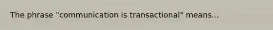 The phrase "communication is transactional" means...