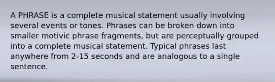 A PHRASE is a complete musical statement usually involving several events or tones. Phrases can be broken down into smaller motivic phrase fragments, but are perceptually grouped into a complete musical statement. Typical phrases last anywhere from 2-15 seconds and are analogous to a single sentence.