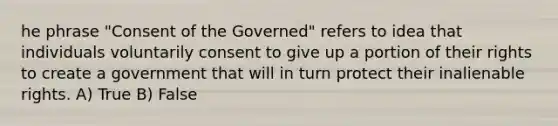 he phrase "Consent of the Governed" refers to idea that individuals voluntarily consent to give up a portion of their rights to create a government that will in turn protect their inalienable rights. A) True B) False