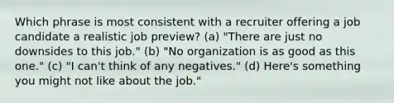 Which phrase is most consistent with a recruiter offering a job candidate a realistic job preview? (a) "There are just no downsides to this job." (b) "No organization is as good as this one." (c) "I can't think of any negatives." (d) Here's something you might not like about the job."