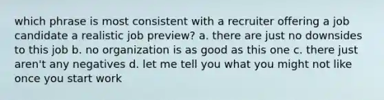 which phrase is most consistent with a recruiter offering a job candidate a realistic job preview? a. there are just no downsides to this job b. no organization is as good as this one c. there just aren't any negatives d. let me tell you what you might not like once you start work