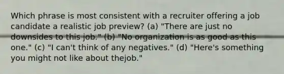 Which phrase is most consistent with a recruiter offering a job candidate a realistic job preview? (a) "There are just no downsides to this job." (b) "No organization is as good as this one." (c) "I can't think of any negatives." (d) "Here's something you might not like about thejob."