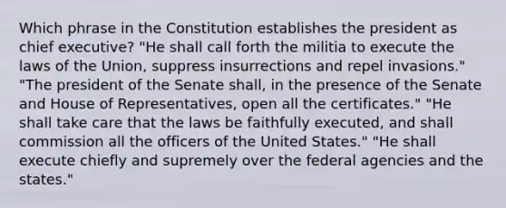 Which phrase in the Constitution establishes the president as chief executive? "He shall call forth the militia to execute the laws of the Union, suppress insurrections and repel invasions." "The president of the Senate shall, in the presence of the Senate and House of Representatives, open all the certificates." "He shall take care that the laws be faithfully executed, and shall commission all the officers of the United States." "He shall execute chiefly and supremely over the federal agencies and the states."