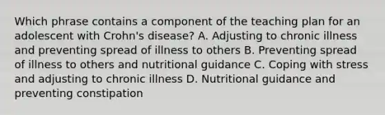 Which phrase contains a component of the teaching plan for an adolescent with Crohn's disease? A. Adjusting to chronic illness and preventing spread of illness to others B. Preventing spread of illness to others and nutritional guidance C. Coping with stress and adjusting to chronic illness D. Nutritional guidance and preventing constipation