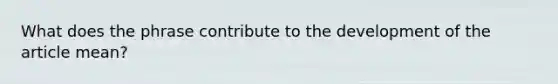 What does the phrase contribute to the development of the article mean?