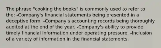 The phrase "cooking the books" is commonly used to refer to the: -Company's <a href='https://www.questionai.com/knowledge/kFBJaQCz4b-financial-statements' class='anchor-knowledge'>financial statements</a> being presented in a deceptive form. -Company's accounting records being thoroughly audited at the end of the year. -Company's ability to provide timely financial information under operating pressure. -Inclusion of a variety of information in the financial statements.