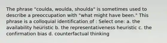 The phrase "coulda, woulda, shoulda" is sometimes used to describe a preoccupation with "what might have been." This phrase is a colloquial identification of : Select one: a. the availability heuristic b. the representativeness heuristic c. the confirmation bias d. counterfactual thinking