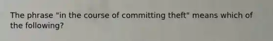 The phrase "in the course of committing theft" means which of the following?