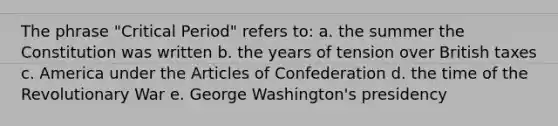 The phrase "Critical Period" refers to: a. the summer the Constitution was written b. the years of tension over British taxes c. America under the Articles of Confederation d. the time of the Revolutionary War e. George Washington's presidency