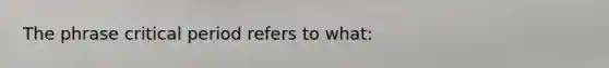 The phrase critical period refers to what: