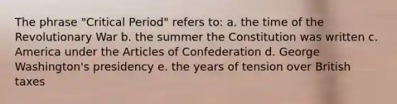 The phrase "Critical Period" refers to: a. the time of the Revolutionary War b. the summer the Constitution was written c. America under <a href='https://www.questionai.com/knowledge/k5NDraRCFC-the-articles-of-confederation' class='anchor-knowledge'>the articles of confederation</a> d. George Washington's presidency e. the years of tension over British taxes