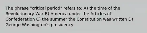 The phrase "critical period" refers to: A) the time of the Revolutionary War B) America under the Articles of Confederation C) the summer the Constitution was written D) George Washington's presidency