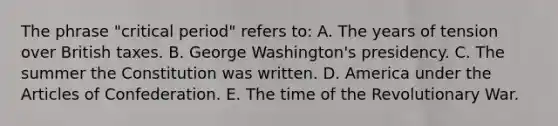 The phrase "critical period" refers to: A. The years of tension over British taxes. B. George Washington's presidency. C. The summer the Constitution was written. D. America under the Articles of Confederation. E. The time of the Revolutionary War.