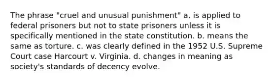 The phrase "cruel and unusual punishment" a. is applied to federal prisoners but not to state prisoners unless it is specifically mentioned in the state constitution. b. means the same as torture. c. was clearly defined in the 1952 U.S. Supreme Court case Harcourt v. Virginia. d. changes in meaning as society's standards of decency evolve.