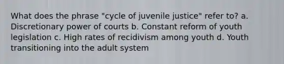 What does the phrase "cycle of juvenile justice" refer to? a. Discretionary power of courts b. Constant reform of youth legislation c. High rates of recidivism among youth d. Youth transitioning into the adult system