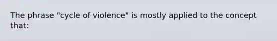 The phrase "cycle of violence" is mostly applied to the concept that: