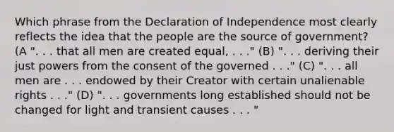 Which phrase from the Declaration of Independence most clearly reflects the idea that the people are the source of government? (A ". . . that all men are created equal, . . ." (B) ". . . deriving their just powers from the consent of the governed . . ." (C) ". . . all men are . . . endowed by their Creator with certain unalienable rights . . ." (D) ". . . governments long established should not be changed for light and transient causes . . . "