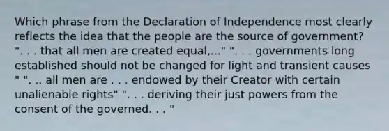 Which phrase from the Declaration of Independence most clearly reflects the idea that the people are the source of government? ". . . that all men are created equal,..." ". . . governments long established should not be changed for light and transient causes " ". .. all men are . . . endowed by their Creator with certain unalienable rights" ". . . deriving their just powers from the consent of the governed. . . "