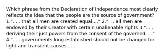 Which phrase from the Declaration of Independence most clearly reflects the idea that the people are the source of government? 1.". . . that all men are created equal,..." 2.". .. all men are . . . endowed by their Creator with certain unalienable rights 3.". . . deriving their just powers from the consent of the governed. . ." 4.". . . governments long established should not be changed for light and transient causes . . .