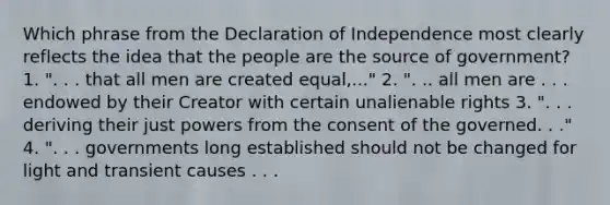 Which phrase from the Declaration of Independence most clearly reflects the idea that the people are the source of government? 1. ". . . that all men are created equal,..." 2. ". .. all men are . . . endowed by their Creator with certain unalienable rights 3. ". . . deriving their just powers from the consent of the governed. . ." 4. ". . . governments long established should not be changed for light and transient causes . . .