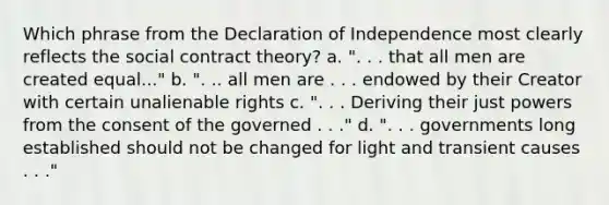 Which phrase from the Declaration of Independence most clearly reflects the social contract theory? a. ". . . that all men are created equal..." b. ". .. all men are . . . endowed by their Creator with certain unalienable rights c. ". . . Deriving their just powers from the consent of the governed . . ." d. ". . . governments long established should not be changed for light and transient causes . . ."