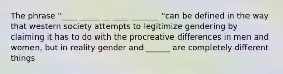 The phrase "____ _____ __ ____ _______ "can be defined in the way that western society attempts to legitimize gendering by claiming it has to do with the procreative differences in men and women, but in reality gender and ______ are completely different things