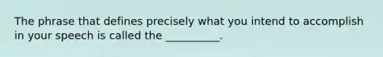 The phrase that defines precisely what you intend to accomplish in your speech is called the __________.