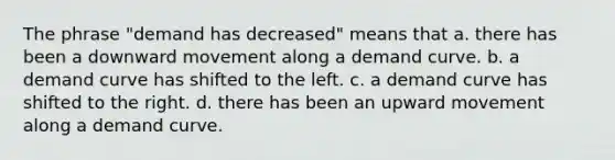 The phrase "demand has decreased" means that a. there has been a downward movement along a demand curve. b. a demand curve has shifted to the left. c. a demand curve has shifted to the right. d. there has been an upward movement along a demand curve.