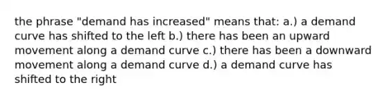 the phrase "demand has increased" means that: a.) a demand curve has shifted to the left b.) there has been an upward movement along a demand curve c.) there has been a downward movement along a demand curve d.) a demand curve has shifted to the right