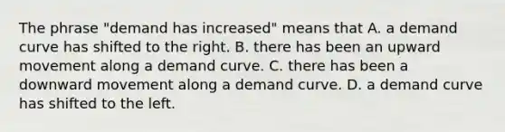 The phrase "demand has increased" means that A. a demand curve has shifted to the right. B. there has been an upward movement along a demand curve. C. there has been a downward movement along a demand curve. D. a demand curve has shifted to the left.