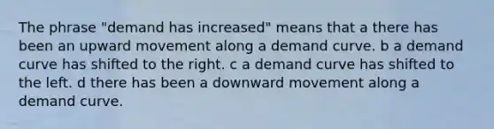 The phrase "demand has increased" means that a there has been an upward movement along a demand curve. b a demand curve has shifted to the right. c a demand curve has shifted to the left. d there has been a downward movement along a demand curve.