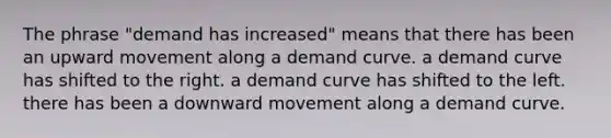 The phrase "demand has increased" means that there has been an upward movement along a demand curve. a demand curve has shifted to the right. a demand curve has shifted to the left. there has been a downward movement along a demand curve.