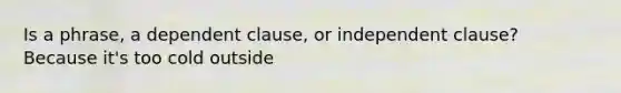 Is a phrase, a dependent clause, or independent clause? Because it's too cold outside