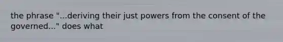 the phrase "...deriving their just powers from the consent of the governed..." does what