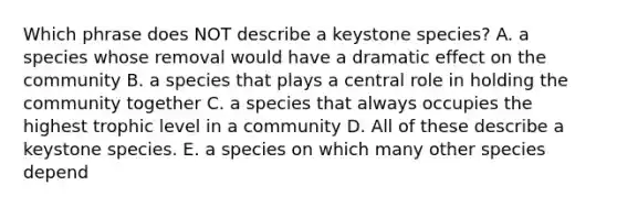 Which phrase does NOT describe a keystone species? A. a species whose removal would have a dramatic effect on the community B. a species that plays a central role in holding the community together C. a species that always occupies the highest trophic level in a community D. All of these describe a keystone species. E. a species on which many other species depend