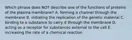 Which phrase does NOT describe one of the functions of proteins of the plasma membrane? A. forming a channel through the membrane B. initiating the replication of the genetic material C. binding to a substance to carry it through the membrane D. acting as a receptor for substances external to the cell E. increasing the rate of a chemical reaction