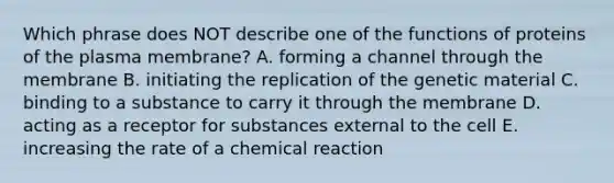 Which phrase does NOT describe one of the functions of proteins of the plasma membrane? A. forming a channel through the membrane B. initiating the replication of the genetic material C. binding to a substance to carry it through the membrane D. acting as a receptor for substances external to the cell E. increasing the rate of a chemical reaction