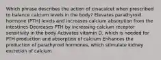 Which phrase describes the action of cinacalcet when prescribed to balance calcium levels in the body? Elevates parathyroid hormone (PTH) levels and increases calcium absorption from the intestines Decreases PTH by increasing calcium receptor sensitivity in the body Activates vitamin D, which is needed for PTH production and absorption of calcium Enhances the production of parathyroid hormones, which stimulate kidney excretion of calcium