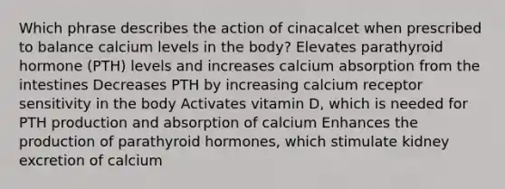 Which phrase describes the action of cinacalcet when prescribed to balance calcium levels in the body? Elevates parathyroid hormone (PTH) levels and increases calcium absorption from the intestines Decreases PTH by increasing calcium receptor sensitivity in the body Activates vitamin D, which is needed for PTH production and absorption of calcium Enhances the production of parathyroid hormones, which stimulate kidney excretion of calcium