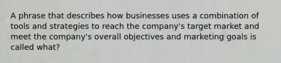 A phrase that describes how businesses uses a combination of tools and strategies to reach the company's target market and meet the company's overall objectives and marketing goals is called what?