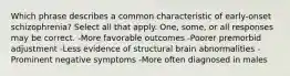 Which phrase describes a common characteristic of early-onset schizophrenia? Select all that apply. One, some, or all responses may be correct. -More favorable outcomes -Poorer premorbid adjustment -Less evidence of structural brain abnormalities -Prominent negative symptoms -More often diagnosed in males