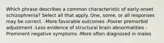 Which phrase describes a common characteristic of early-onset schizophrenia? Select all that apply. One, some, or all responses may be correct. -More favorable outcomes -Poorer premorbid adjustment -Less evidence of structural brain abnormalities -Prominent negative symptoms -More often diagnosed in males