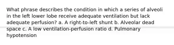 What phrase describes the condition in which a series of alveoli in the left lower lobe receive adequate ventilation but lack adequate perfusion? a. A right-to-left shunt b. Alveolar dead space c. A low ventilation-perfusion ratio d. Pulmonary hypotension