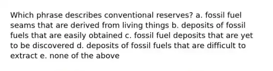 Which phrase describes conventional reserves? a. fossil fuel seams that are derived from living things b. deposits of fossil fuels that are easily obtained c. fossil fuel deposits that are yet to be discovered d. deposits of fossil fuels that are difficult to extract e. none of the above