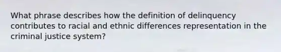 What phrase describes how the definition of delinquency contributes to racial and ethnic differences representation in the criminal justice system?