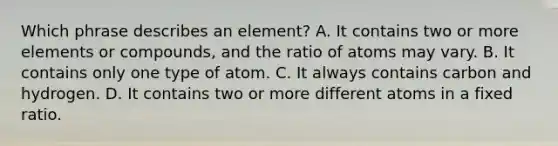 Which phrase describes an element? A. It contains two or more elements or compounds, and the ratio of atoms may vary. B. It contains only one type of atom. C. It always contains carbon and hydrogen. D. It contains two or more different atoms in a fixed ratio.